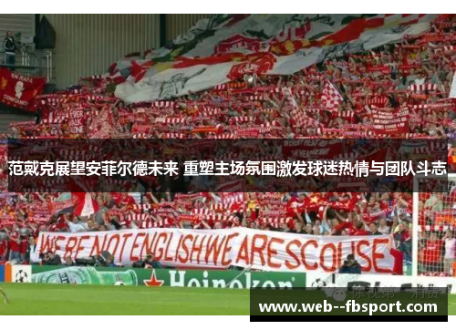 范戴克展望安菲尔德未来 重塑主场氛围激发球迷热情与团队斗志